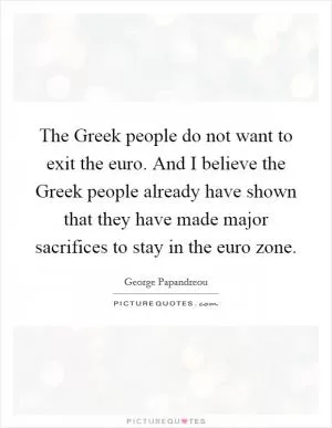 The Greek people do not want to exit the euro. And I believe the Greek people already have shown that they have made major sacrifices to stay in the euro zone Picture Quote #1