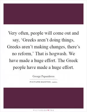Very often, people will come out and say, ‘Greeks aren’t doing things, Greeks aren’t making changes, there’s no reform,’ That is hogwash. We have made a huge effort. The Greek people have made a huge effort Picture Quote #1