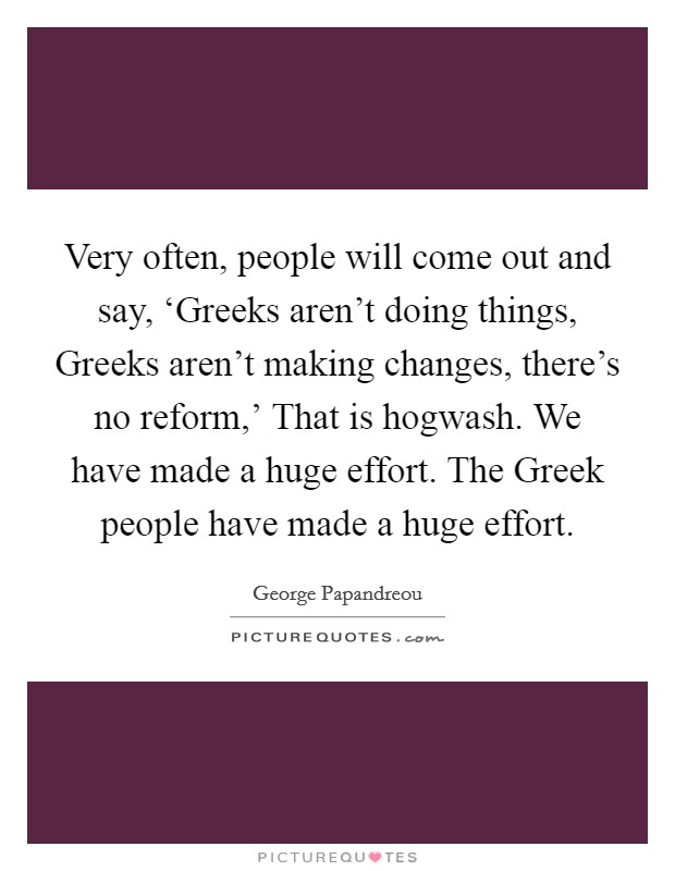 Very often, people will come out and say, ‘Greeks aren't doing things, Greeks aren't making changes, there's no reform,' That is hogwash. We have made a huge effort. The Greek people have made a huge effort Picture Quote #1