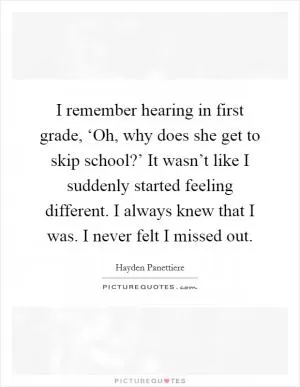 I remember hearing in first grade, ‘Oh, why does she get to skip school?’ It wasn’t like I suddenly started feeling different. I always knew that I was. I never felt I missed out Picture Quote #1