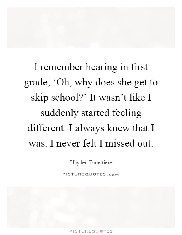 I remember hearing in first grade, ‘Oh, why does she get to skip school?' It wasn't like I suddenly started feeling different. I always knew that I was. I never felt I missed out Picture Quote #1