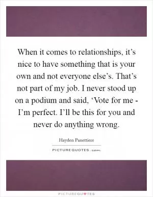When it comes to relationships, it’s nice to have something that is your own and not everyone else’s. That’s not part of my job. I never stood up on a podium and said, ‘Vote for me - I’m perfect. I’ll be this for you and never do anything wrong Picture Quote #1