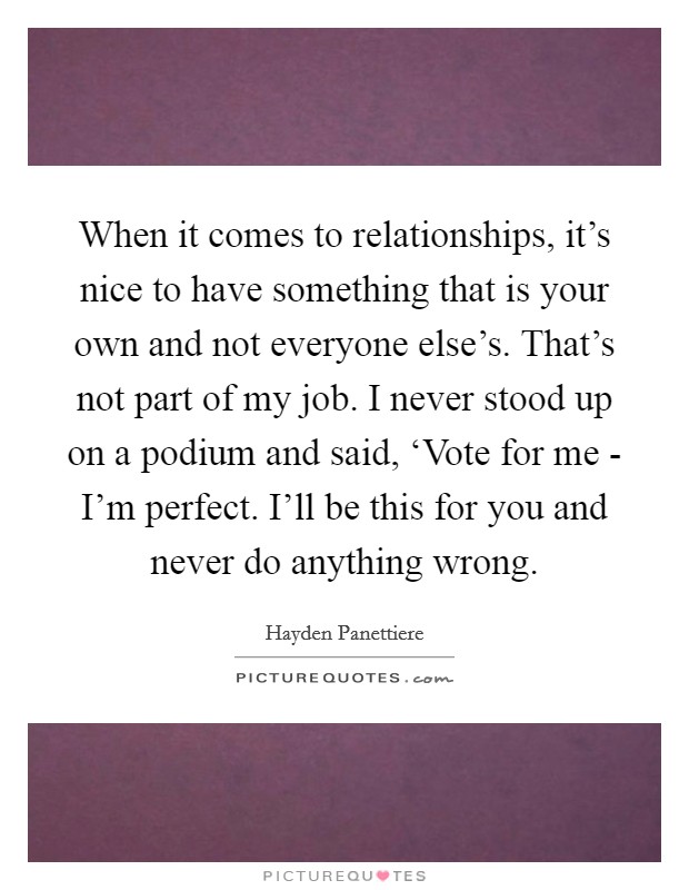 When it comes to relationships, it's nice to have something that is your own and not everyone else's. That's not part of my job. I never stood up on a podium and said, ‘Vote for me - I'm perfect. I'll be this for you and never do anything wrong Picture Quote #1