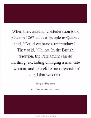 When the Canadian confederation took place in 1867, a lot of people in Quebec said, ‘Could we have a referendum?’ They said, ‘Oh, no. In the British tradition, the Parliament can do anything, excluding changing a man into a woman, and, therefore, no referendum’ - and that was that Picture Quote #1