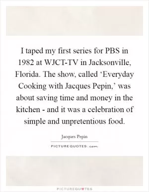 I taped my first series for PBS in 1982 at WJCT-TV in Jacksonville, Florida. The show, called ‘Everyday Cooking with Jacques Pepin,’ was about saving time and money in the kitchen - and it was a celebration of simple and unpretentious food Picture Quote #1