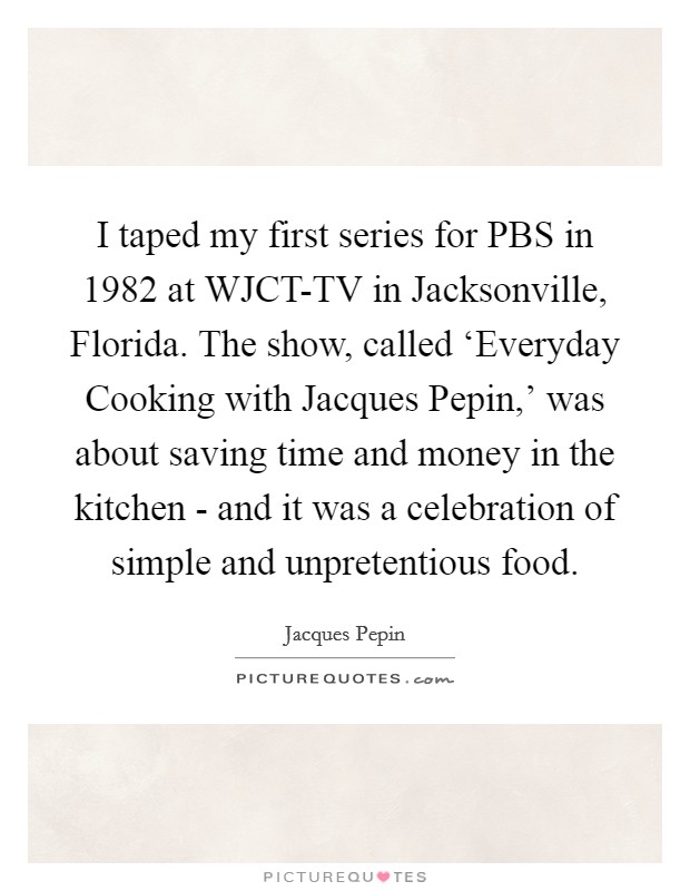 I taped my first series for PBS in 1982 at WJCT-TV in Jacksonville, Florida. The show, called ‘Everyday Cooking with Jacques Pepin,' was about saving time and money in the kitchen - and it was a celebration of simple and unpretentious food Picture Quote #1