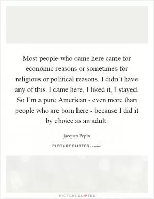 Most people who came here came for economic reasons or sometimes for religious or political reasons. I didn’t have any of this. I came here, I liked it, I stayed. So I’m a pure American - even more than people who are born here - because I did it by choice as an adult Picture Quote #1