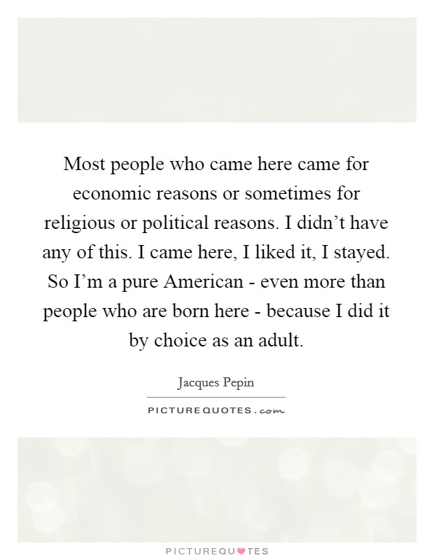 Most people who came here came for economic reasons or sometimes for religious or political reasons. I didn't have any of this. I came here, I liked it, I stayed. So I'm a pure American - even more than people who are born here - because I did it by choice as an adult Picture Quote #1