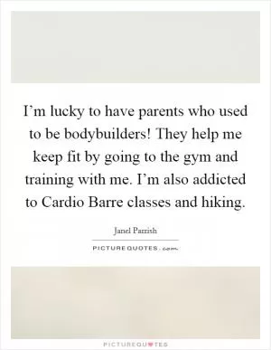 I’m lucky to have parents who used to be bodybuilders! They help me keep fit by going to the gym and training with me. I’m also addicted to Cardio Barre classes and hiking Picture Quote #1