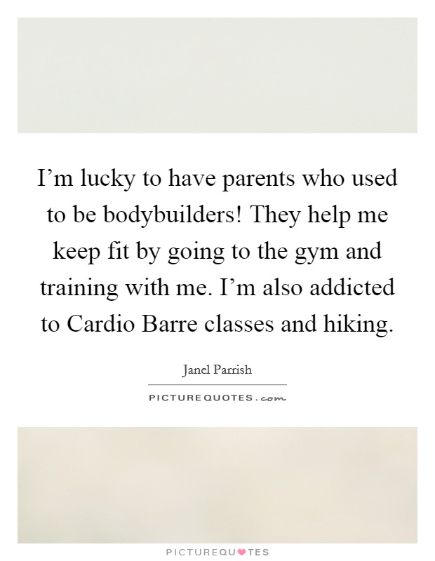 I'm lucky to have parents who used to be bodybuilders! They help me keep fit by going to the gym and training with me. I'm also addicted to Cardio Barre classes and hiking Picture Quote #1