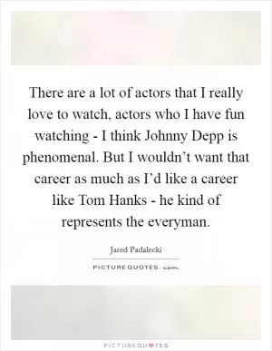There are a lot of actors that I really love to watch, actors who I have fun watching - I think Johnny Depp is phenomenal. But I wouldn’t want that career as much as I’d like a career like Tom Hanks - he kind of represents the everyman Picture Quote #1