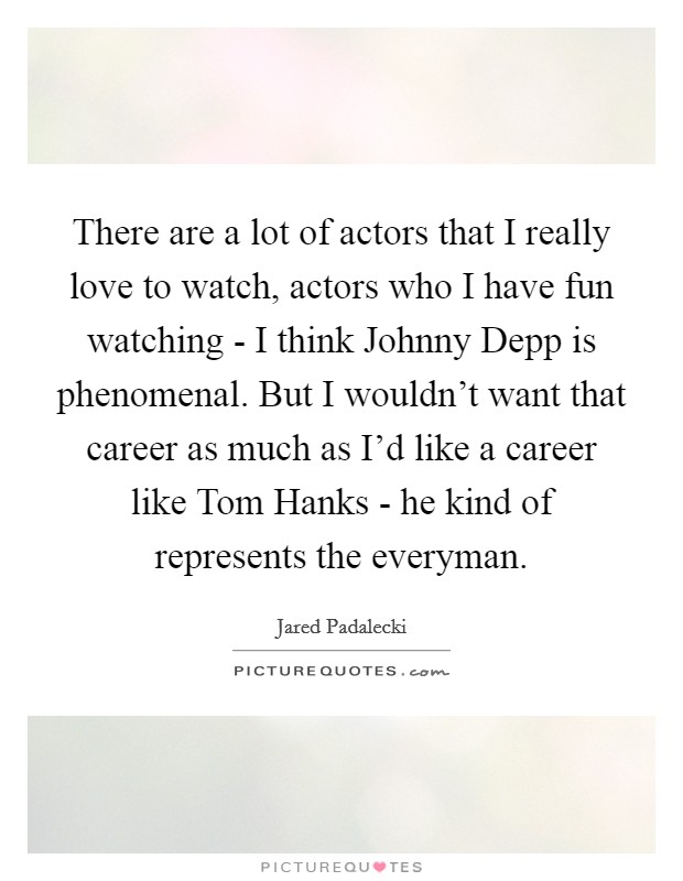 There are a lot of actors that I really love to watch, actors who I have fun watching - I think Johnny Depp is phenomenal. But I wouldn't want that career as much as I'd like a career like Tom Hanks - he kind of represents the everyman Picture Quote #1