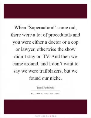 When ‘Supernatural’ came out, there were a lot of procedurals and you were either a doctor or a cop or lawyer, otherwise the show didn’t stay on TV. And then we came around, and I don’t want to say we were trailblazers, but we found our niche Picture Quote #1