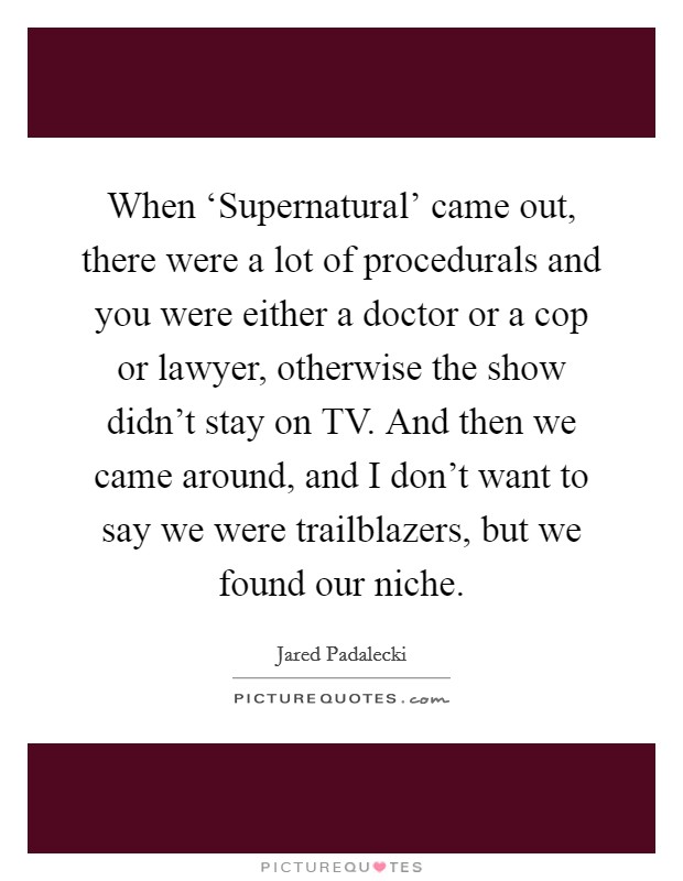When ‘Supernatural' came out, there were a lot of procedurals and you were either a doctor or a cop or lawyer, otherwise the show didn't stay on TV. And then we came around, and I don't want to say we were trailblazers, but we found our niche Picture Quote #1