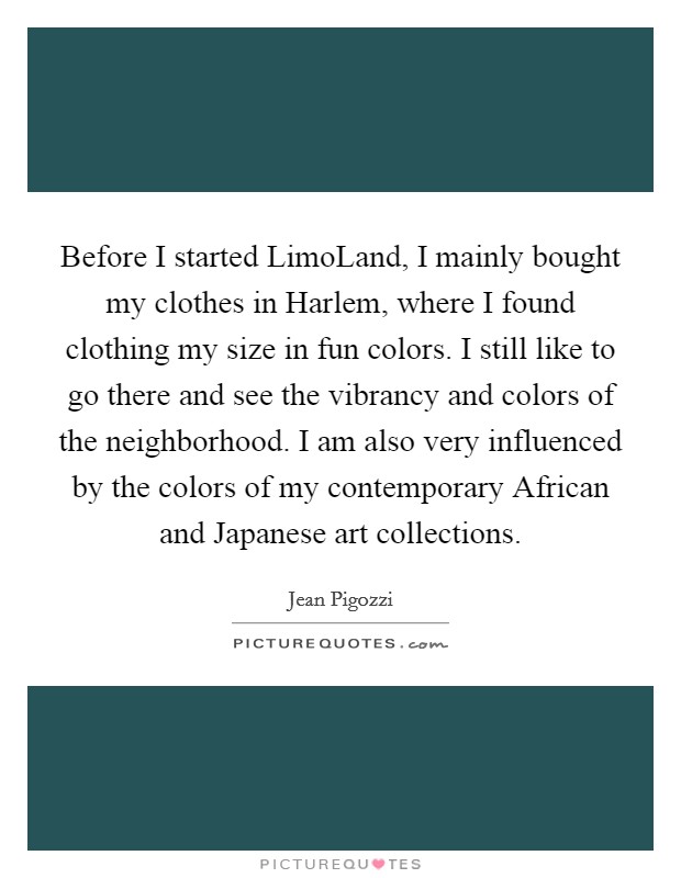 Before I started LimoLand, I mainly bought my clothes in Harlem, where I found clothing my size in fun colors. I still like to go there and see the vibrancy and colors of the neighborhood. I am also very influenced by the colors of my contemporary African and Japanese art collections Picture Quote #1