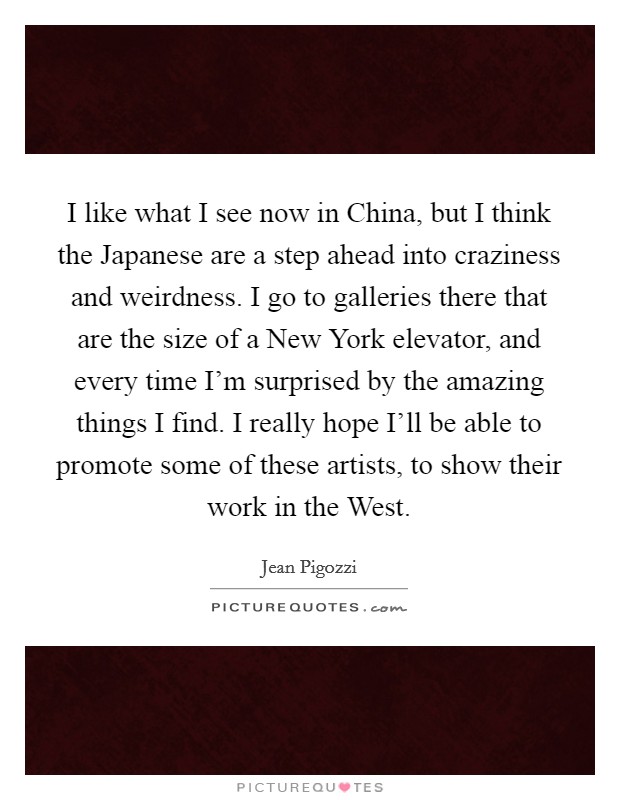 I like what I see now in China, but I think the Japanese are a step ahead into craziness and weirdness. I go to galleries there that are the size of a New York elevator, and every time I'm surprised by the amazing things I find. I really hope I'll be able to promote some of these artists, to show their work in the West Picture Quote #1