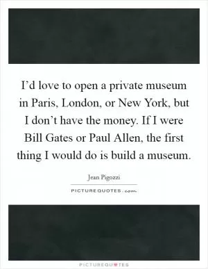 I’d love to open a private museum in Paris, London, or New York, but I don’t have the money. If I were Bill Gates or Paul Allen, the first thing I would do is build a museum Picture Quote #1