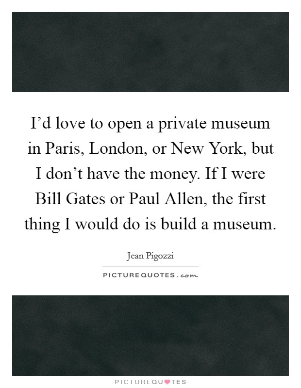 I'd love to open a private museum in Paris, London, or New York, but I don't have the money. If I were Bill Gates or Paul Allen, the first thing I would do is build a museum Picture Quote #1