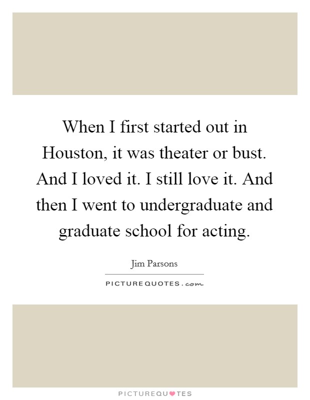 When I first started out in Houston, it was theater or bust. And I loved it. I still love it. And then I went to undergraduate and graduate school for acting Picture Quote #1