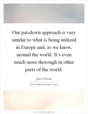 Our pat-down approach is very similar to what is being utilized in Europe and, as we know, around the world. It’s even much more thorough in other parts of the world Picture Quote #1
