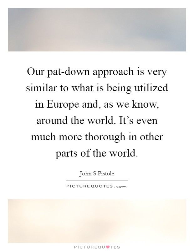 Our pat-down approach is very similar to what is being utilized in Europe and, as we know, around the world. It's even much more thorough in other parts of the world Picture Quote #1