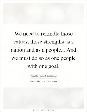 We need to rekindle those values, those strengths as a nation and as a people... And we must do so as one people with one goal Picture Quote #1