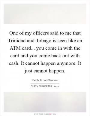 One of my officers said to me that Trinidad and Tobago is seen like an ATM card... you come in with the card and you come back out with cash. It cannot happen anymore. It just cannot happen Picture Quote #1