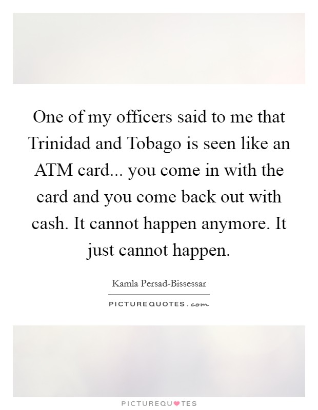 One of my officers said to me that Trinidad and Tobago is seen like an ATM card... you come in with the card and you come back out with cash. It cannot happen anymore. It just cannot happen Picture Quote #1