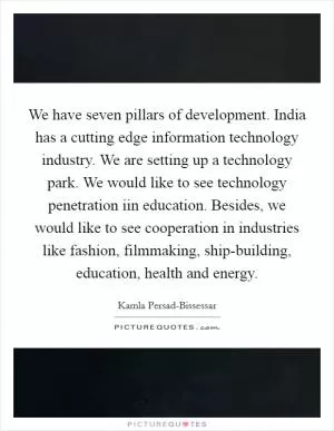 We have seven pillars of development. India has a cutting edge information technology industry. We are setting up a technology park. We would like to see technology penetration iin education. Besides, we would like to see cooperation in industries like fashion, filmmaking, ship-building, education, health and energy Picture Quote #1