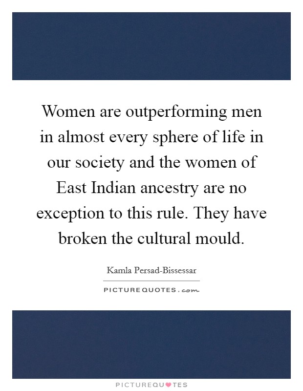 Women are outperforming men in almost every sphere of life in our society and the women of East Indian ancestry are no exception to this rule. They have broken the cultural mould Picture Quote #1