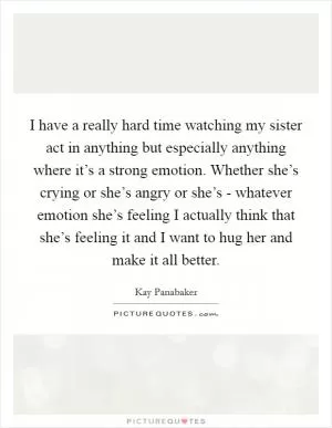 I have a really hard time watching my sister act in anything but especially anything where it’s a strong emotion. Whether she’s crying or she’s angry or she’s - whatever emotion she’s feeling I actually think that she’s feeling it and I want to hug her and make it all better Picture Quote #1