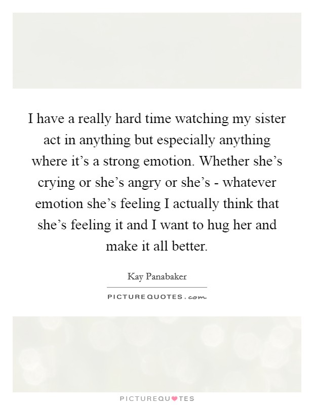 I have a really hard time watching my sister act in anything but especially anything where it's a strong emotion. Whether she's crying or she's angry or she's - whatever emotion she's feeling I actually think that she's feeling it and I want to hug her and make it all better Picture Quote #1