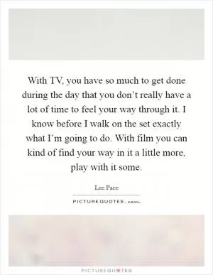With TV, you have so much to get done during the day that you don’t really have a lot of time to feel your way through it. I know before I walk on the set exactly what I’m going to do. With film you can kind of find your way in it a little more, play with it some Picture Quote #1