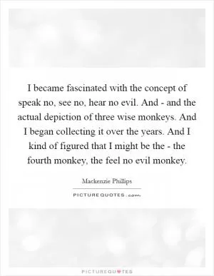 I became fascinated with the concept of speak no, see no, hear no evil. And - and the actual depiction of three wise monkeys. And I began collecting it over the years. And I kind of figured that I might be the - the fourth monkey, the feel no evil monkey Picture Quote #1