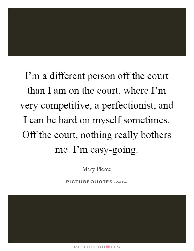 I'm a different person off the court than I am on the court, where I'm very competitive, a perfectionist, and I can be hard on myself sometimes. Off the court, nothing really bothers me. I'm easy-going Picture Quote #1