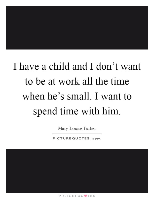 I have a child and I don't want to be at work all the time when he's small. I want to spend time with him Picture Quote #1