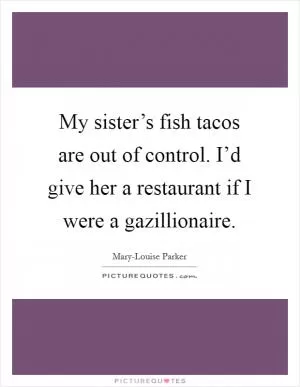 My sister’s fish tacos are out of control. I’d give her a restaurant if I were a gazillionaire Picture Quote #1