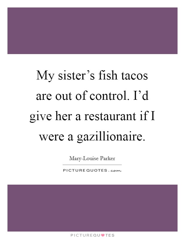 My sister's fish tacos are out of control. I'd give her a restaurant if I were a gazillionaire Picture Quote #1