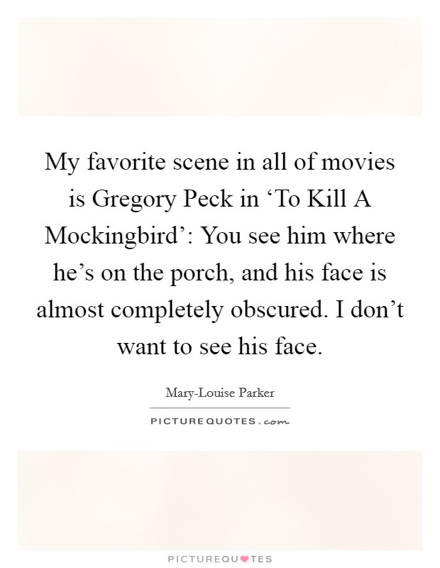 My favorite scene in all of movies is Gregory Peck in ‘To Kill A Mockingbird': You see him where he's on the porch, and his face is almost completely obscured. I don't want to see his face Picture Quote #1