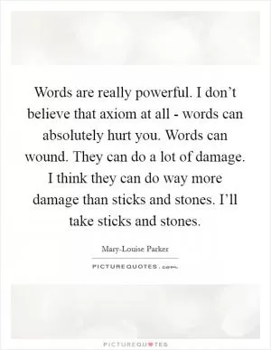 Words are really powerful. I don’t believe that axiom at all - words can absolutely hurt you. Words can wound. They can do a lot of damage. I think they can do way more damage than sticks and stones. I’ll take sticks and stones Picture Quote #1
