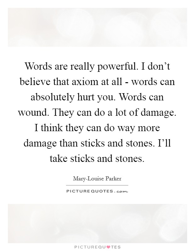 Words are really powerful. I don't believe that axiom at all - words can absolutely hurt you. Words can wound. They can do a lot of damage. I think they can do way more damage than sticks and stones. I'll take sticks and stones Picture Quote #1