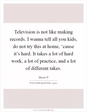 Television is not like making records. I wanna tell all you kids, do not try this at home, ‘cause it’s hard. It takes a lot of hard work, a lot of practice, and a lot of different takes Picture Quote #1