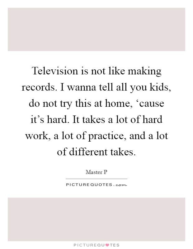Television is not like making records. I wanna tell all you kids, do not try this at home, ‘cause it's hard. It takes a lot of hard work, a lot of practice, and a lot of different takes Picture Quote #1