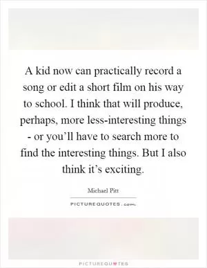 A kid now can practically record a song or edit a short film on his way to school. I think that will produce, perhaps, more less-interesting things - or you’ll have to search more to find the interesting things. But I also think it’s exciting Picture Quote #1