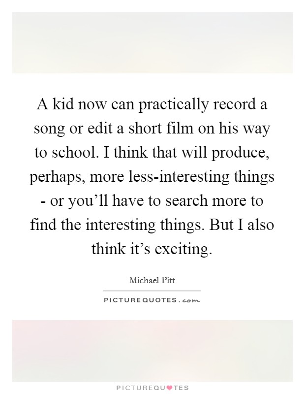 A kid now can practically record a song or edit a short film on his way to school. I think that will produce, perhaps, more less-interesting things - or you'll have to search more to find the interesting things. But I also think it's exciting Picture Quote #1