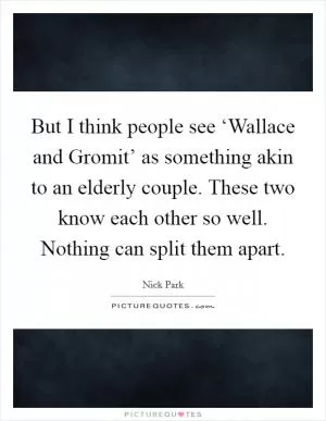But I think people see ‘Wallace and Gromit’ as something akin to an elderly couple. These two know each other so well. Nothing can split them apart Picture Quote #1