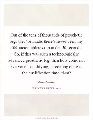 Out of the tens of thousands of prosthetic legs they’ve made, there’s never been any 400-meter athletes run under 50 seconds. So, if this was such a technologically advanced prosthetic leg, then how come not everyone’s qualifying, or coming close to the qualification time, then? Picture Quote #1