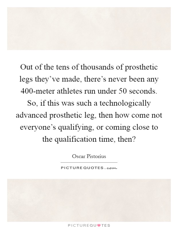 Out of the tens of thousands of prosthetic legs they've made, there's never been any 400-meter athletes run under 50 seconds. So, if this was such a technologically advanced prosthetic leg, then how come not everyone's qualifying, or coming close to the qualification time, then? Picture Quote #1