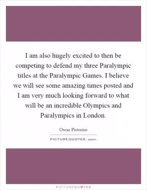 I am also hugely excited to then be competing to defend my three Paralympic titles at the Paralympic Games. I believe we will see some amazing times posted and I am very much looking forward to what will be an incredible Olympics and Paralympics in London Picture Quote #1