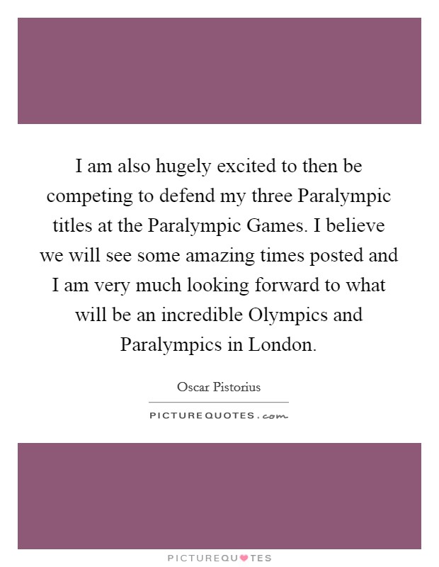 I am also hugely excited to then be competing to defend my three Paralympic titles at the Paralympic Games. I believe we will see some amazing times posted and I am very much looking forward to what will be an incredible Olympics and Paralympics in London Picture Quote #1